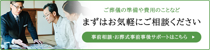 ご葬儀の準備や費用のことなど、まずはお気軽にご相談ください。事前相談・お葬式事前事後サポートはこちら