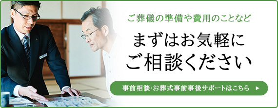 ご葬儀の準備や費用のことなど、まずはお気軽にご相談ください。事前相談・お葬式事前事後サポートはこちら